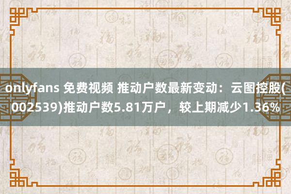onlyfans 免费视频 推动户数最新变动：云图控股(002539)推动户数5.81万户，较上期减少1.36%