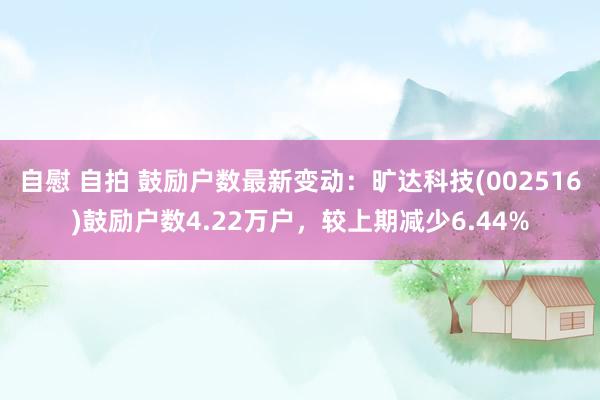 自慰 自拍 鼓励户数最新变动：旷达科技(002516)鼓励户数4.22万户，较上期减少6.44%