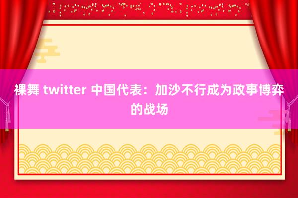 裸舞 twitter 中国代表：加沙不行成为政事博弈的战场