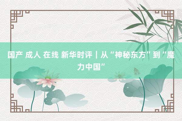 国产 成人 在线 新华时评｜从“神秘东方”到“魔力中国”