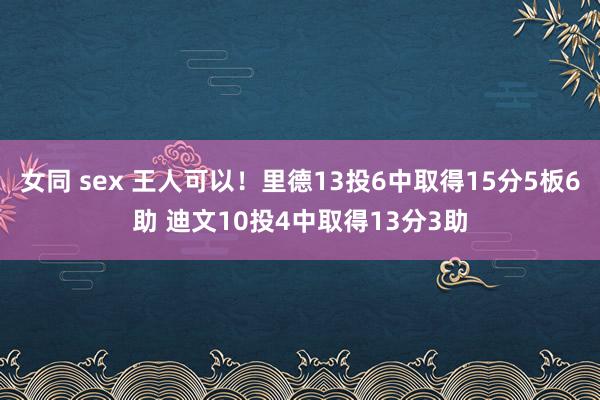 女同 sex 王人可以！里德13投6中取得15分5板6助 迪文10投4中取得13分3助