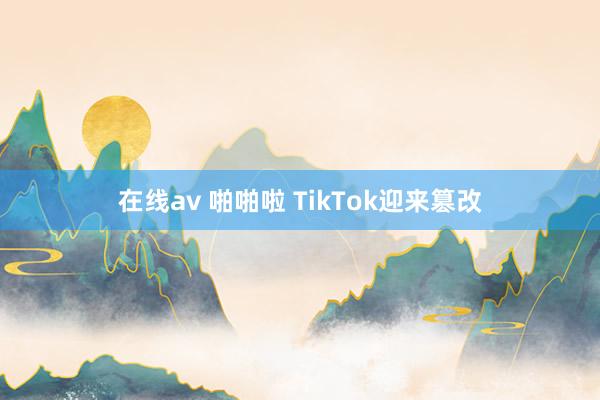 在线av 啪啪啦 TikTok迎来篡改