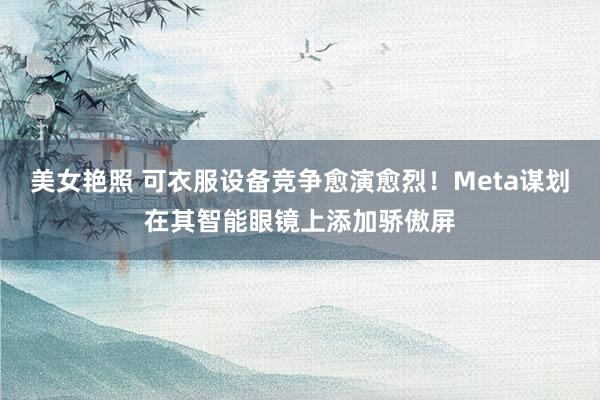 美女艳照 可衣服设备竞争愈演愈烈！Meta谋划在其智能眼镜上添加骄傲屏