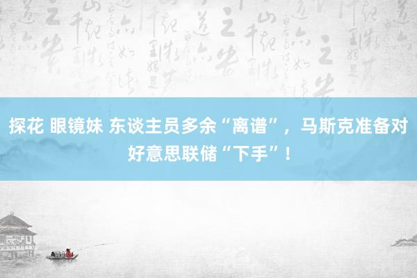 探花 眼镜妹 东谈主员多余“离谱”，马斯克准备对好意思联储“下手”！