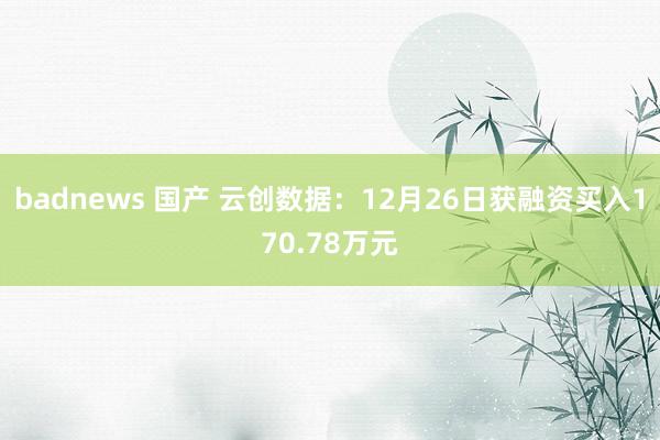 badnews 国产 云创数据：12月26日获融资买入170.78万元