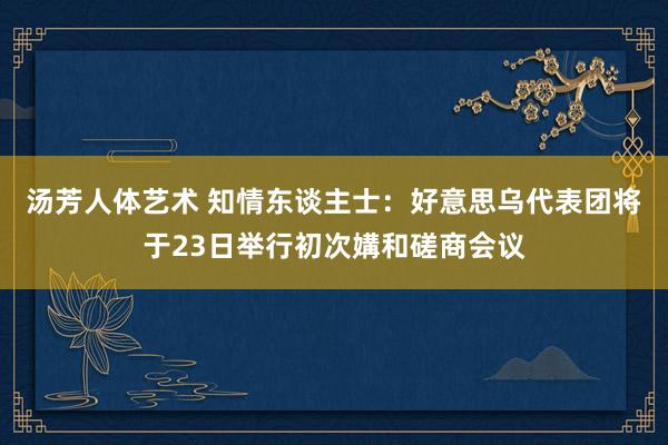 汤芳人体艺术 知情东谈主士：好意思乌代表团将于23日举行初次媾和磋商会议