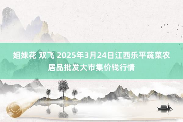 姐妹花 双飞 2025年3月24日江西乐平蔬菜农居品批发大市集价钱行情