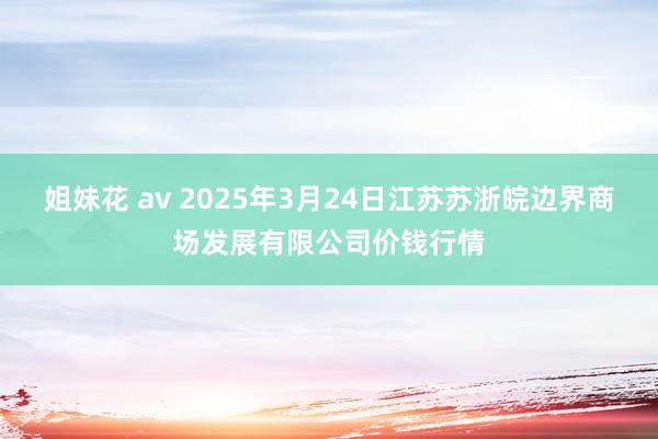 姐妹花 av 2025年3月24日江苏苏浙皖边界商场发展有限公司价钱行情