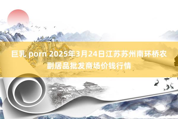 巨乳 porn 2025年3月24日江苏苏州南环桥农副居品批发商场价钱行情