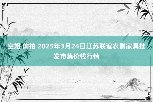 空姐 偷拍 2025年3月24日江苏联谊农副家具批发市集价钱行情
