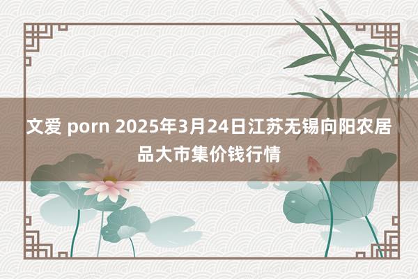 文爱 porn 2025年3月24日江苏无锡向阳农居品大市集价钱行情