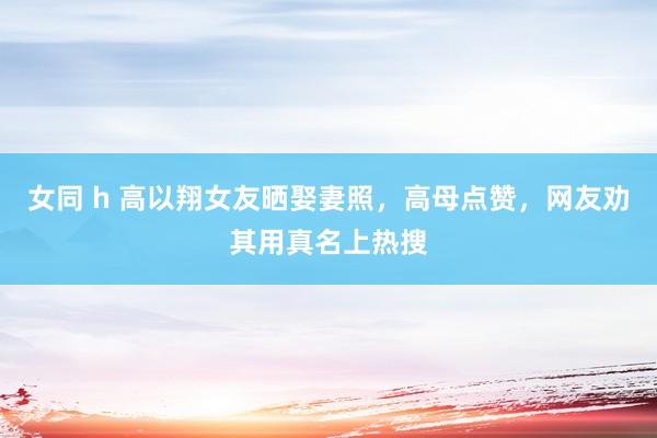女同 h 高以翔女友晒娶妻照，高母点赞，网友劝其用真名上热搜