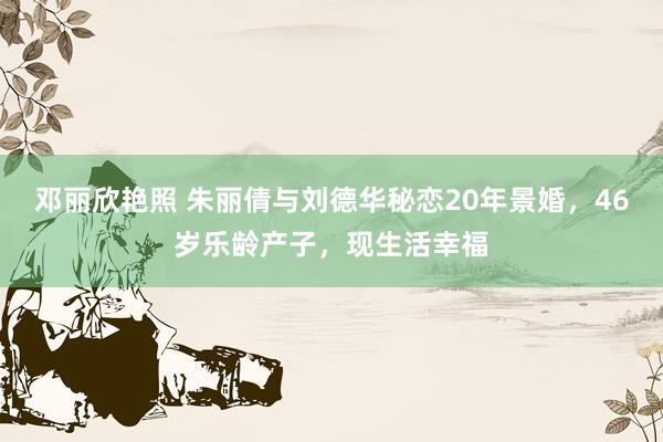 邓丽欣艳照 朱丽倩与刘德华秘恋20年景婚，46岁乐龄产子，现生活幸福