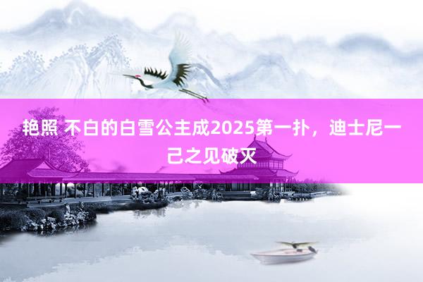 艳照 不白的白雪公主成2025第一扑，迪士尼一己之见破灭