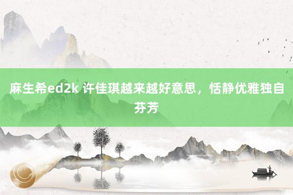 麻生希ed2k 许佳琪越来越好意思，恬静优雅独自芬芳