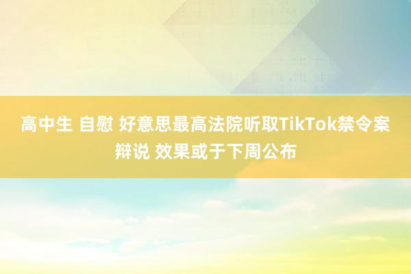 高中生 自慰 好意思最高法院听取TikTok禁令案辩说 效果或于下周公布