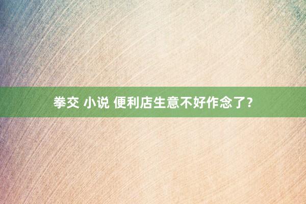 拳交 小说 便利店生意不好作念了？
