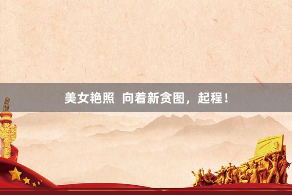 美女艳照  向着新贪图，起程！