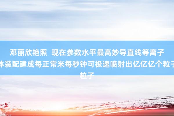 邓丽欣艳照  现在参数水平最高妙导直线等离子体装配建成每正常米每秒钟可极速喷射出亿亿亿个粒子