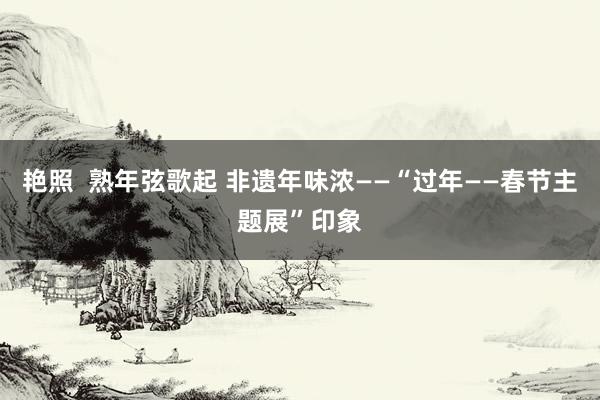 艳照  熟年弦歌起 非遗年味浓——“过年——春节主题展”印象