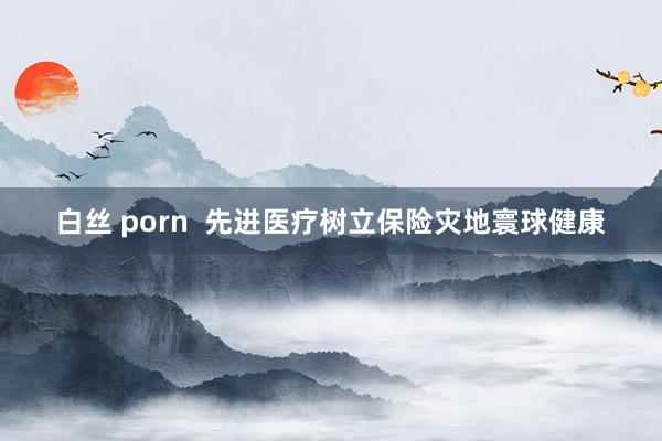 白丝 porn  先进医疗树立保险灾地寰球健康