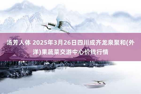 汤芳人体 2025年3月26日四川成齐龙泉聚和(外洋)果蔬菜交游中心价钱行情