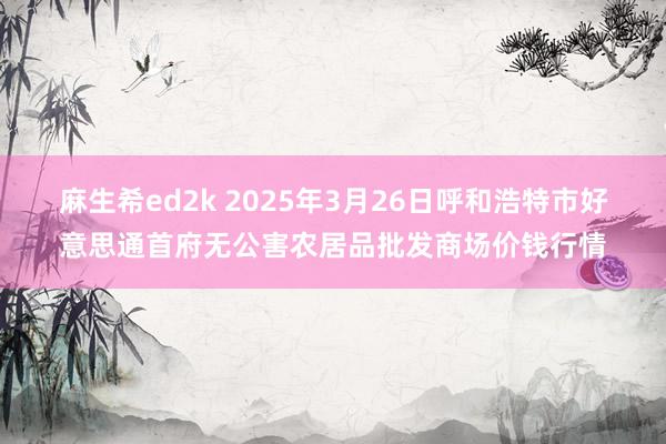 麻生希ed2k 2025年3月26日呼和浩特市好意思通首府无公害农居品批发商场价钱行情