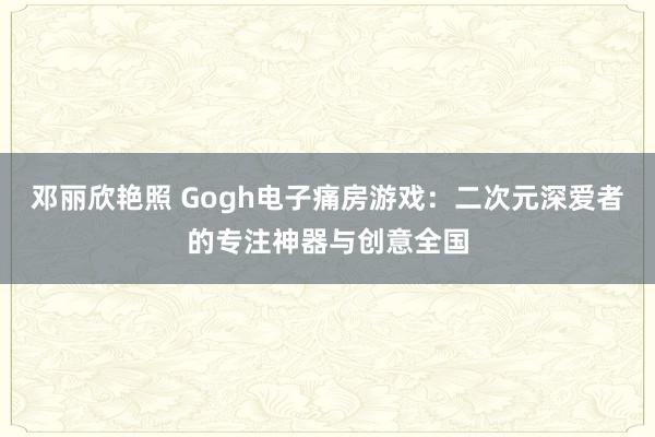 邓丽欣艳照 Gogh电子痛房游戏：二次元深爱者的专注神器与创意全国