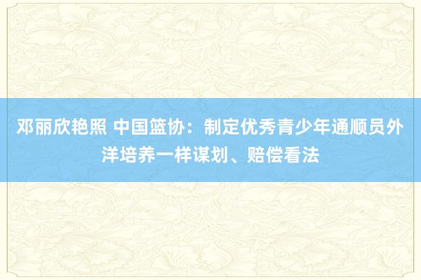 邓丽欣艳照 中国篮协：制定优秀青少年通顺员外洋培养一样谋划、赔偿看法