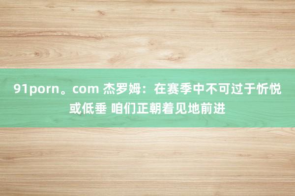91porn。com 杰罗姆：在赛季中不可过于忻悦或低垂 咱们正朝着见地前进