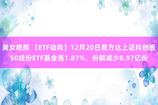美女艳照 【ETF动向】12月20日易方达上证科创板50成份ETF基金涨1.87%，份额减少8.97亿份