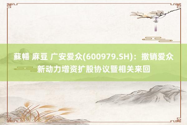 蘇暢 麻豆 广安爱众(600979.SH)：撤销爱众新动力增资扩股协议暨相关来回