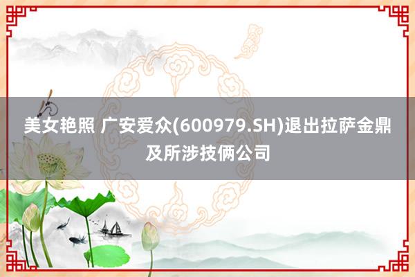 美女艳照 广安爱众(600979.SH)退出拉萨金鼎及所涉技俩公司
