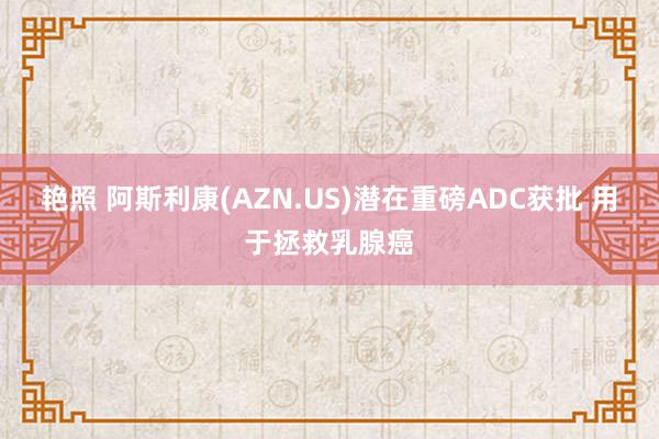 艳照 阿斯利康(AZN.US)潜在重磅ADC获批 用于拯救乳腺癌