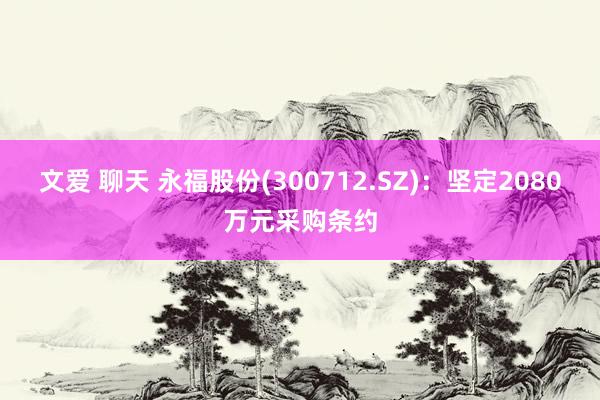 文爱 聊天 永福股份(300712.SZ)：坚定2080万元采购条约