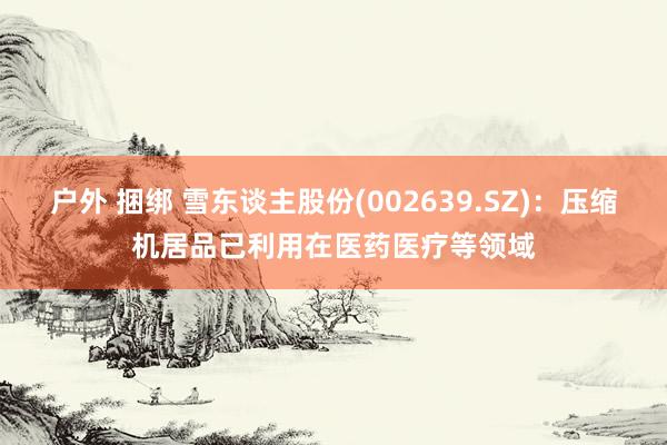 户外 捆绑 雪东谈主股份(002639.SZ)：压缩机居品已利用在医药医疗等领域