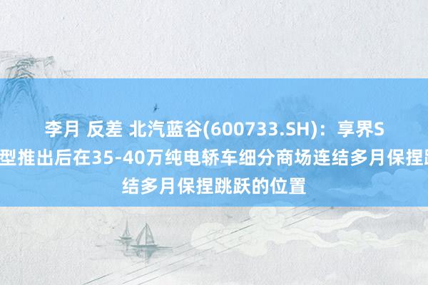 李月 反差 北汽蓝谷(600733.SH)：享界S9纯电版车型推出后在35-40万纯电轿车细分商场连结多月保捏跳跃的位置