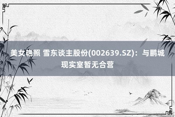 美女艳照 雪东谈主股份(002639.SZ)：与鹏城现实室暂无合营