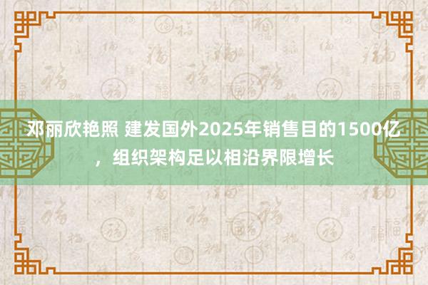 邓丽欣艳照 建发国外2025年销售目的1500亿，组织架构足以相沿界限增长