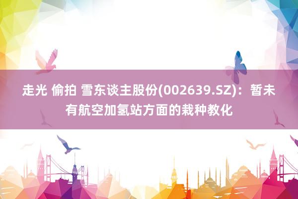 走光 偷拍 雪东谈主股份(002639.SZ)：暂未有航空加氢站方面的栽种教化