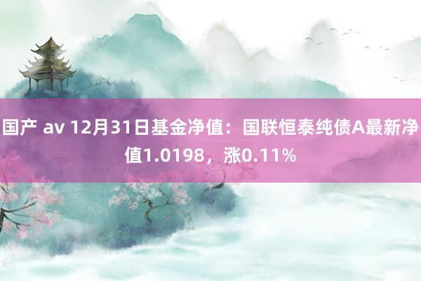 国产 av 12月31日基金净值：国联恒泰纯债A最新净值1.0198，涨0.11%