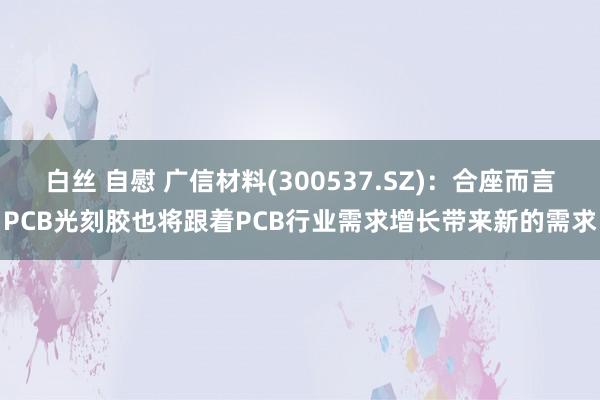 白丝 自慰 广信材料(300537.SZ)：合座而言PCB光刻胶也将跟着PCB行业需求增长带来新的需求