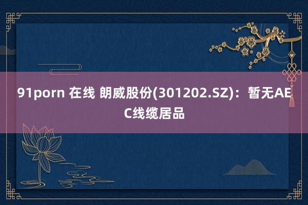 91porn 在线 朗威股份(301202.SZ)：暂无AEC线缆居品