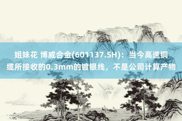 姐妹花 博威合金(601137.SH)：当今高速铜缆所接收的0.3mm的镀银线，不是公司计算产物