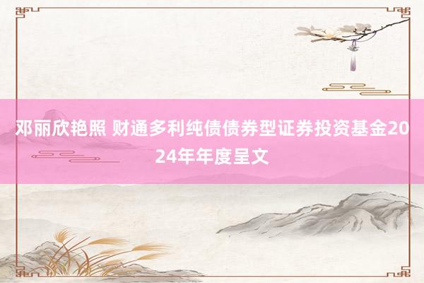 邓丽欣艳照 财通多利纯债债券型证券投资基金2024年年度呈文