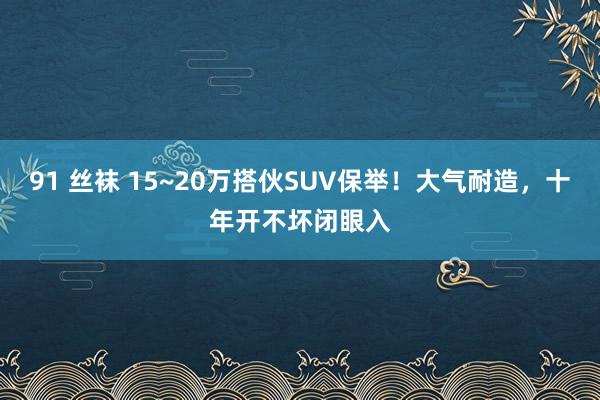 91 丝袜 15~20万搭伙SUV保举！大气耐造，十年开不坏闭眼入