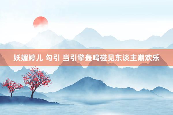 妖媚婷儿 勾引 当引擎轰鸣碰见东谈主潮欢乐