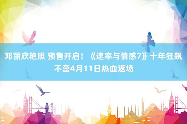 邓丽欣艳照 预售开启！《速率与情感7》十年狂飙不啻4月11日热血返场