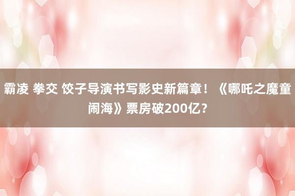 霸凌 拳交 饺子导演书写影史新篇章！《哪吒之魔童闹海》票房破200亿？