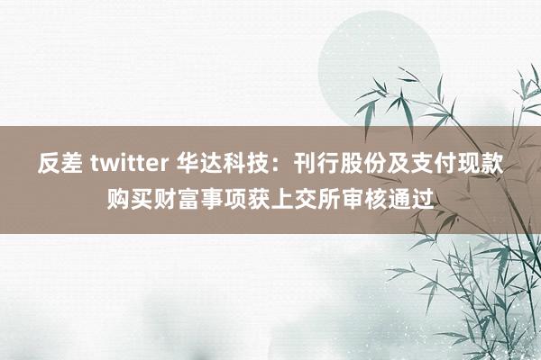反差 twitter 华达科技：刊行股份及支付现款购买财富事项获上交所审核通过